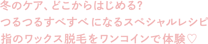 冬のケア、どこからはじめる？つるつるすべすべになるスペシャルレシピ指のワックス脱毛をワンコインで体験